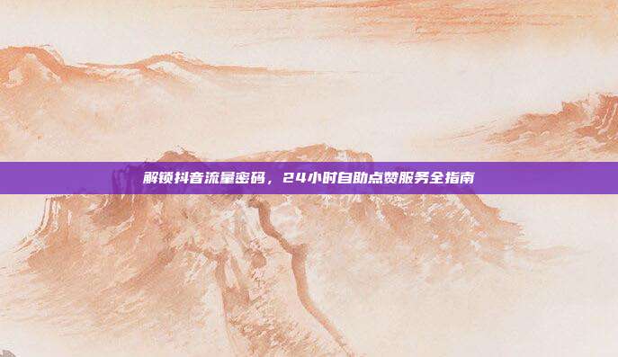 解锁抖音流量密码，24小时自助点赞服务全指南