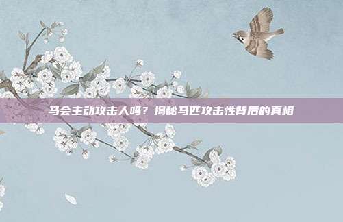马会主动攻击人吗？揭秘马匹攻击性背后的真相
