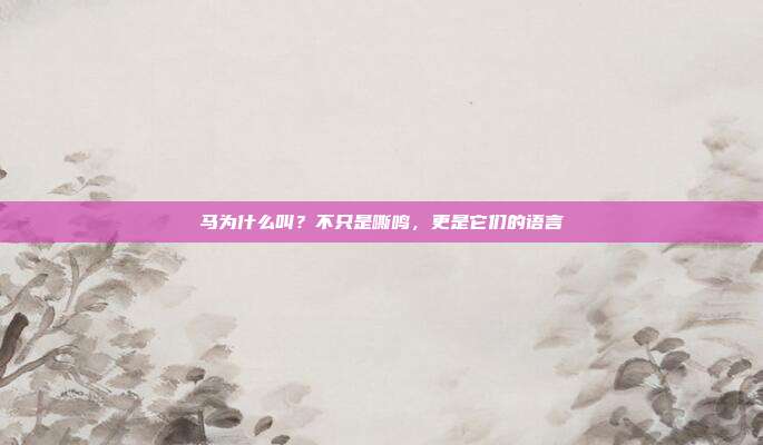 马为什么叫？不只是嘶鸣，更是它们的语言