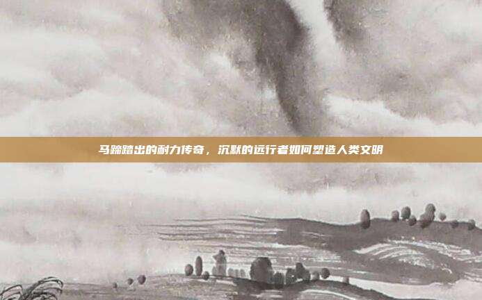 马蹄踏出的耐力传奇，沉默的远行者如何塑造人类文明