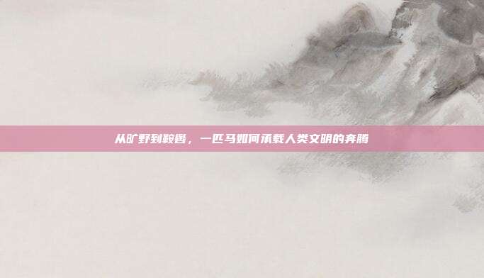 从旷野到鞍辔，一匹马如何承载人类文明的奔腾
