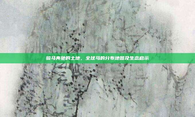 骏马奔驰的土地，全球马的分布地图及生态启示