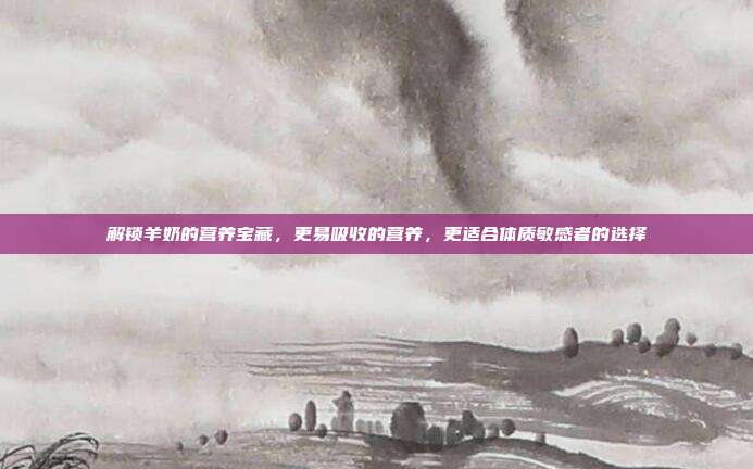解锁羊奶的营养宝藏，更易吸收的营养，更适合体质敏感者的选择