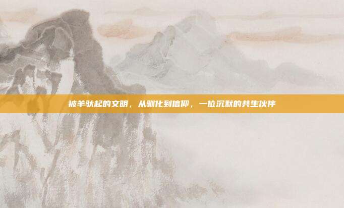 被羊驮起的文明，从驯化到信仰，一位沉默的共生伙伴