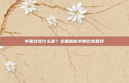 羊喜欢吃什么草？全面解析羊的饮食喜好