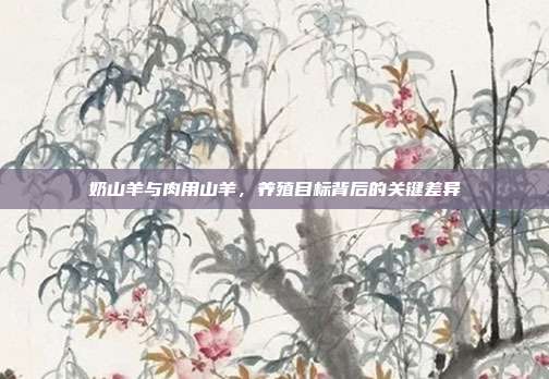 奶山羊与肉用山羊，养殖目标背后的关键差异