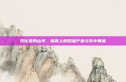 努比亚奶山羊，高原上的甜蜜产业与乳中黄金