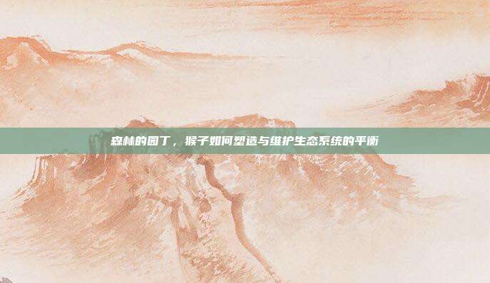 森林的园丁，猴子如何塑造与维护生态系统的平衡