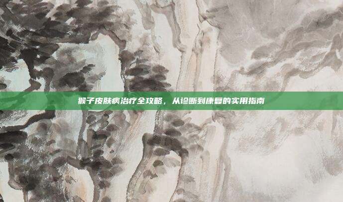 猴子皮肤病治疗全攻略，从诊断到康复的实用指南