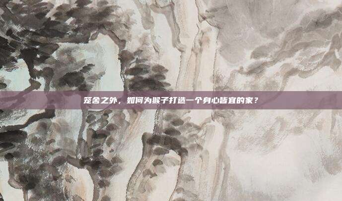 笼舍之外，如何为猴子打造一个身心皆宜的家？