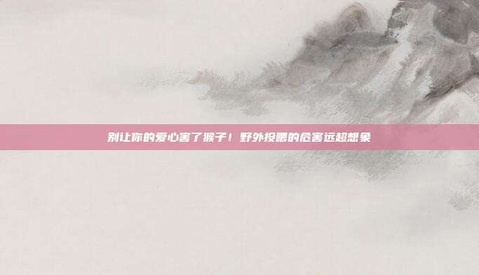 别让你的爱心害了猴子！野外投喂的危害远超想象