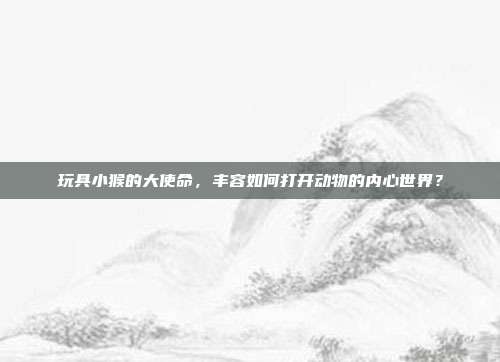 玩具小猴的大使命，丰容如何打开动物的内心世界？