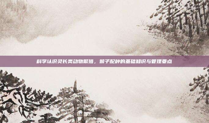科学认识灵长类动物繁殖，猴子配种的基础知识与管理要点