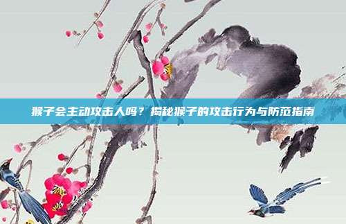 猴子会主动攻击人吗？揭秘猴子的攻击行为与防范指南