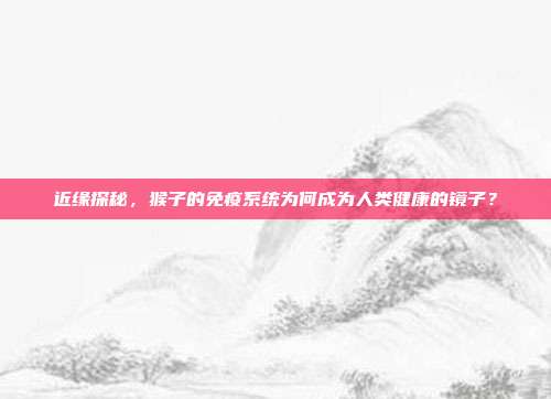 近缘探秘，猴子的免疫系统为何成为人类健康的镜子？