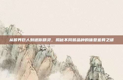 从猴界巨人到迷你精灵，揭秘不同猴品种的体型差异之谜