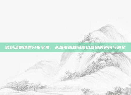 猴科动物地理分布全景，从热带雨林到高山草甸的适应与演化