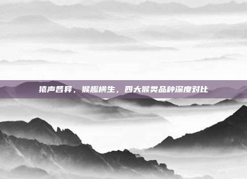 猿声各异，猴趣横生，四大猴类品种深度对比