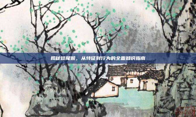 揭秘短尾猴，从特征到行为的全面知识指南