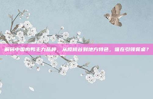解码中国肉鸭主力品种，从樱桃谷到地方特色，谁在引领餐桌？