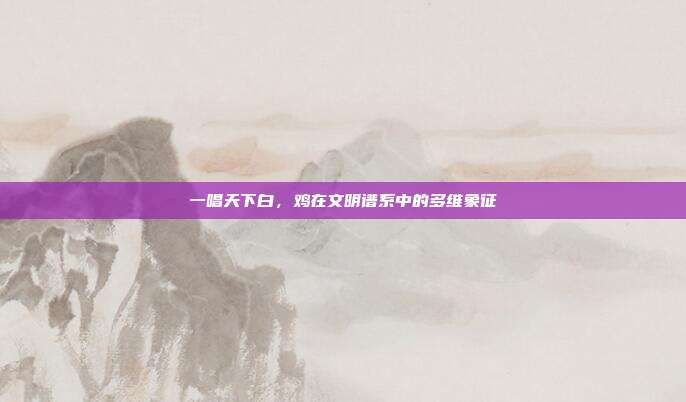 一唱天下白，鸡在文明谱系中的多维象征