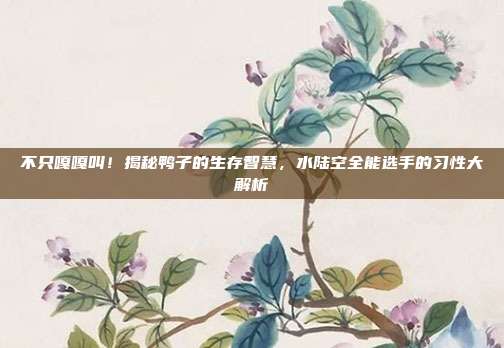 不只嘎嘎叫！揭秘鸭子的生存智慧，水陆空全能选手的习性大解析