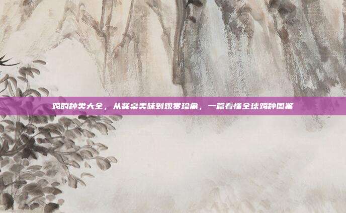 鸡的种类大全，从餐桌美味到观赏珍禽，一篇看懂全球鸡种图鉴