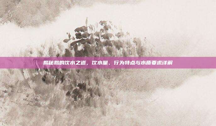 揭秘鹅的饮水之道，饮水量、行为特点与水质要求详解