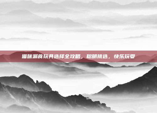 猫咪漏食玩具选择全攻略，聪明挑选，快乐玩耍