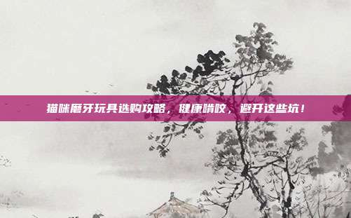 猫咪磨牙玩具选购攻略，健康啃咬，避开这些坑！