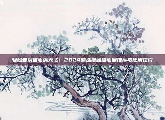 轻松告别猫毛满天飞！2024精选猫咪梳毛器推荐与使用指南