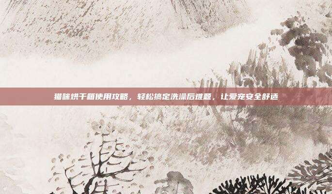 猫咪烘干箱使用攻略，轻松搞定洗澡后难题，让爱宠安全舒适