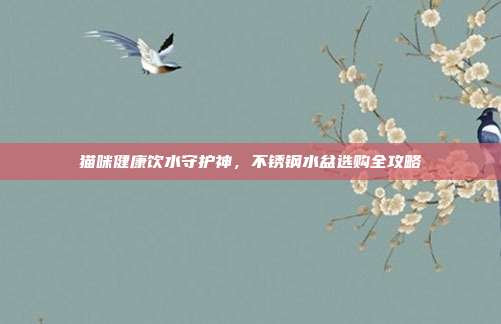 猫咪健康饮水守护神，不锈钢水盆选购全攻略