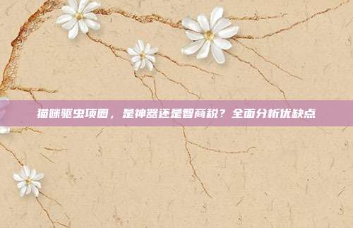 猫咪驱虫项圈，是神器还是智商税？全面分析优缺点