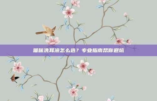 猫咪洗耳液怎么选？专业指南帮你避坑