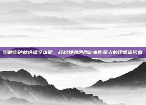 猫咪猫砂盆选择全攻略，轻松找到适合你家喵星人的理想猫砂盆