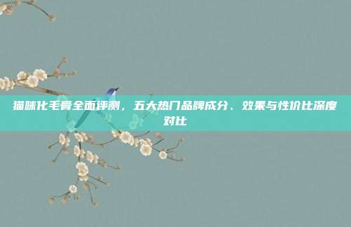 猫咪化毛膏全面评测，五大热门品牌成分、效果与性价比深度对比