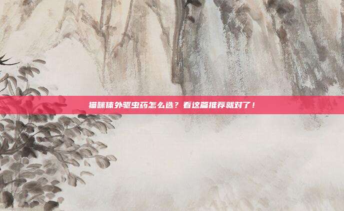 猫咪体外驱虫药怎么选？看这篇推荐就对了！