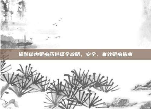猫咪体内驱虫药选择全攻略，安全、有效驱虫指南