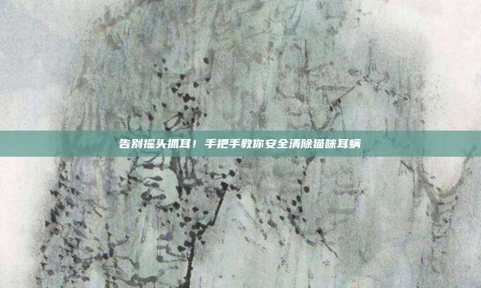 告别摇头抓耳！手把手教你安全清除猫咪耳螨