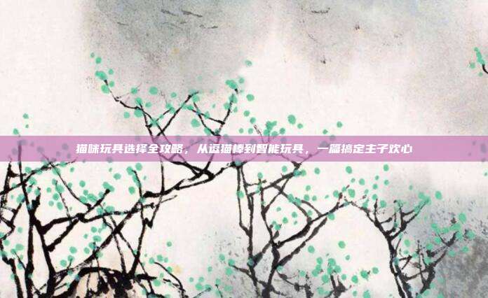 猫咪玩具选择全攻略，从逗猫棒到智能玩具，一篇搞定主子欢心