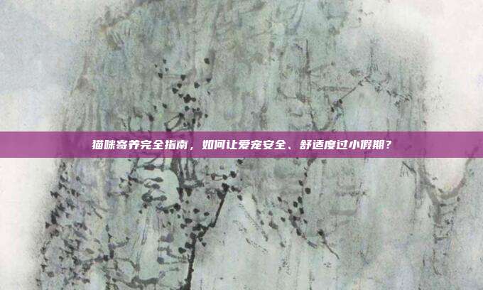 猫咪寄养完全指南，如何让爱宠安全、舒适度过小假期？