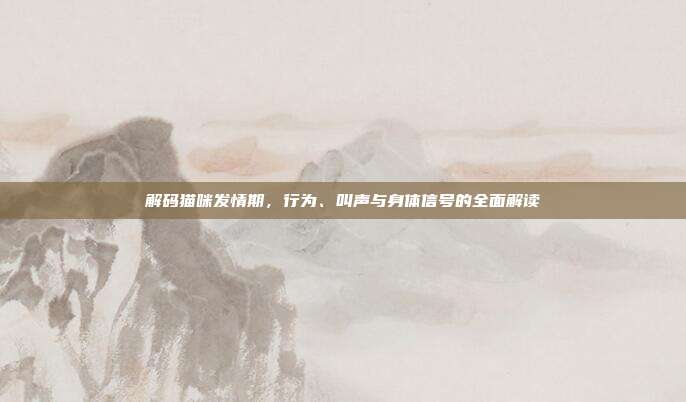 解码猫咪发情期，行为、叫声与身体信号的全面解读