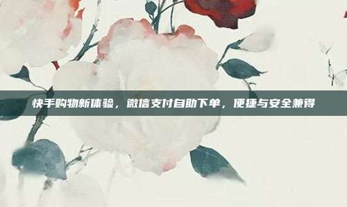 快手购物新体验，微信支付自助下单，便捷与安全兼得