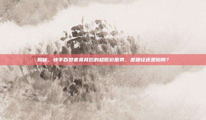 揭秘，快手百赞套餐背后的超低价服务，是捷径还是陷阱？