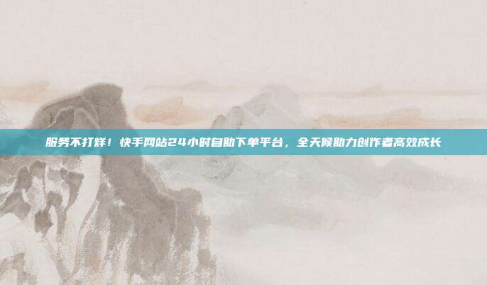 服务不打烊！快手网站24小时自助下单平台，全天候助力创作者高效成长