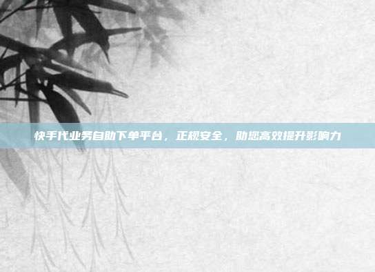 快手代业务自助下单平台，正规安全，助您高效提升影响力