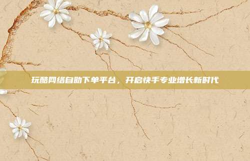 玩酷网络自助下单平台，开启快手专业增长新时代
