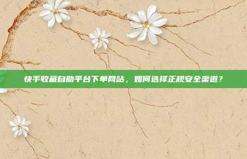 快手收藏自助平台下单网站，如何选择正规安全渠道？