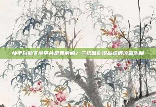 快手自助下单平台是真的吗？三招教你识破虚假流量陷阱